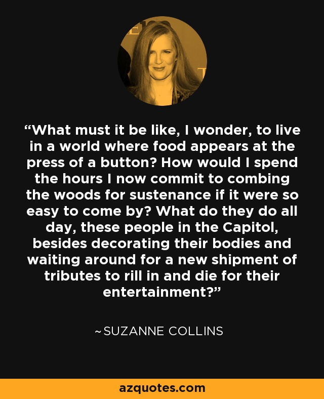 What must it be like, I wonder, to live in a world where food appears at the press of a button? How would I spend the hours I now commit to combing the woods for sustenance if it were so easy to come by? What do they do all day, these people in the Capitol, besides decorating their bodies and waiting around for a new shipment of tributes to rill in and die for their entertainment? - Suzanne Collins