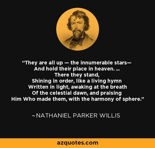 They are all up — the innumerable stars— And hold their place in heaven. ... There they stand, Shining in order, like a living hymn Written in light, awaking at the breath Of the celestial dawn, and praising Him Who made them, with the harmony of sphere. - Nathaniel Parker Willis
