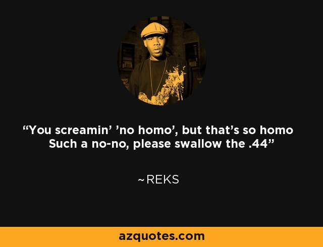 You screamin' 'no homo', but that's so homo Such a no-no, please swallow the .44 - Reks
