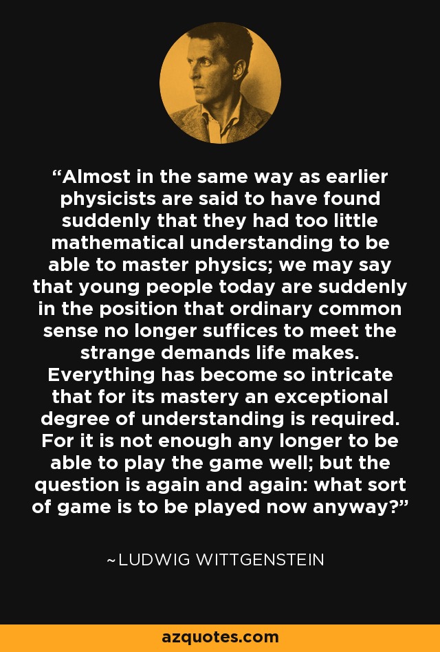 Almost in the same way as earlier physicists are said to have found suddenly that they had too little mathematical understanding to be able to master physics; we may say that young people today are suddenly in the position that ordinary common sense no longer suffices to meet the strange demands life makes. Everything has become so intricate that for its mastery an exceptional degree of understanding is required. For it is not enough any longer to be able to play the game well; but the question is again and again: what sort of game is to be played now anyway? - Ludwig Wittgenstein