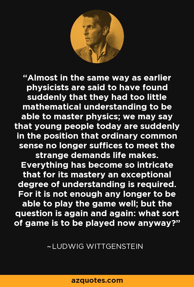 Almost in the same way as earlier physicists are said to have found suddenly that they had too little mathematical understanding to be able to master physics; we may say that young people today are suddenly in the position that ordinary common sense no longer suffices to meet the strange demands life makes. Everything has become so intricate that for its mastery an exceptional degree of understanding is required. For it is not enough any longer to be able to play the game well; but the question is again and again: what sort of game is to be played now anyway? - Ludwig Wittgenstein