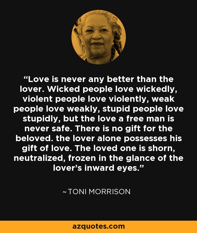 Love is never any better than the lover. Wicked people love wickedly, violent people love violently, weak people love weakly, stupid people love stupidly, but the love a free man is never safe. There is no gift for the beloved. the lover alone possesses his gift of love. The loved one is shorn, neutralized, frozen in the glance of the lover’s inward eyes. - Toni Morrison