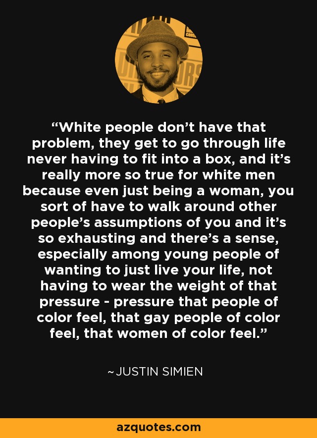 White people don't have that problem, they get to go through life never having to fit into a box, and it's really more so true for white men because even just being a woman, you sort of have to walk around other people's assumptions of you and it's so exhausting and there's a sense, especially among young people of wanting to just live your life, not having to wear the weight of that pressure - pressure that people of color feel, that gay people of color feel, that women of color feel. - Justin Simien