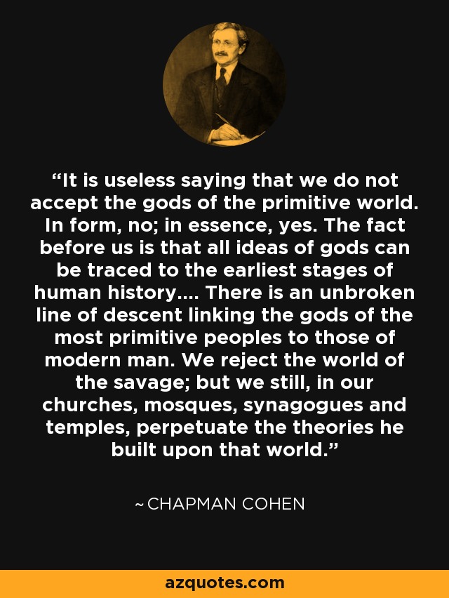 It is useless saying that we do not accept the gods of the primitive world. In form, no; in essence, yes. The fact before us is that all ideas of gods can be traced to the earliest stages of human history.... There is an unbroken line of descent linking the gods of the most primitive peoples to those of modern man. We reject the world of the savage; but we still, in our churches, mosques, synagogues and temples, perpetuate the theories he built upon that world. - Chapman Cohen