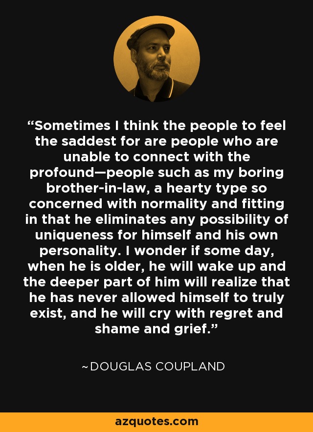 Sometimes I think the people to feel the saddest for are people who are unable to connect with the profound—people such as my boring brother-in-law, a hearty type so concerned with normality and fitting in that he eliminates any possibility of uniqueness for himself and his own personality. I wonder if some day, when he is older, he will wake up and the deeper part of him will realize that he has never allowed himself to truly exist, and he will cry with regret and shame and grief. - Douglas Coupland