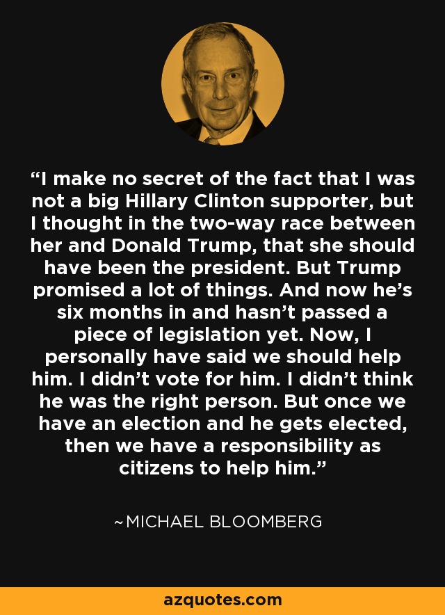 I make no secret of the fact that I was not a big Hillary Clinton supporter, but I thought in the two-way race between her and Donald Trump, that she should have been the president. But Trump promised a lot of things. And now he's six months in and hasn't passed a piece of legislation yet. Now, I personally have said we should help him. I didn't vote for him. I didn't think he was the right person. But once we have an election and he gets elected, then we have a responsibility as citizens to help him. - Michael Bloomberg