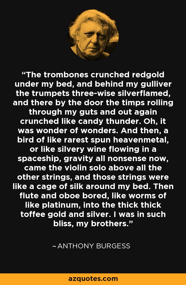 The trombones crunched redgold under my bed, and behind my gulliver the trumpets three-wise silverflamed, and there by the door the timps rolling through my guts and out again crunched like candy thunder. Oh, it was wonder of wonders. And then, a bird of like rarest spun heavenmetal, or like silvery wine flowing in a spaceship, gravity all nonsense now, came the violin solo above all the other strings, and those strings were like a cage of silk around my bed. Then flute and oboe bored, like worms of like platinum, into the thick thick toffee gold and silver. I was in such bliss, my brothers. - Anthony Burgess