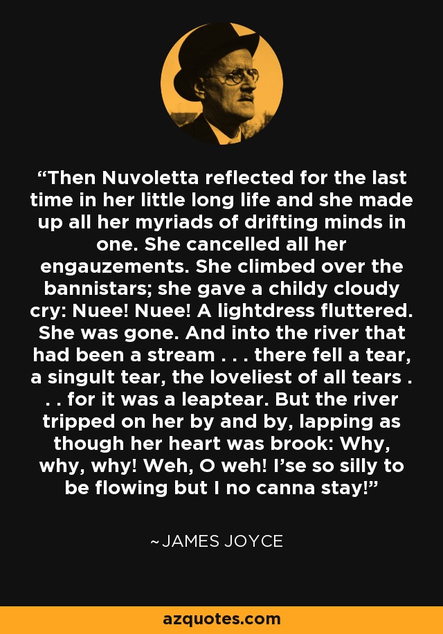 Then Nuvoletta reflected for the last time in her little long life and she made up all her myriads of drifting minds in one. She cancelled all her engauzements. She climbed over the bannistars; she gave a childy cloudy cry: Nuee! Nuee! A lightdress fluttered. She was gone. And into the river that had been a stream . . . there fell a tear, a singult tear, the loveliest of all tears . . . for it was a leaptear. But the river tripped on her by and by, lapping as though her heart was brook: Why, why, why! Weh, O weh! I'se so silly to be flowing but I no canna stay! - James Joyce