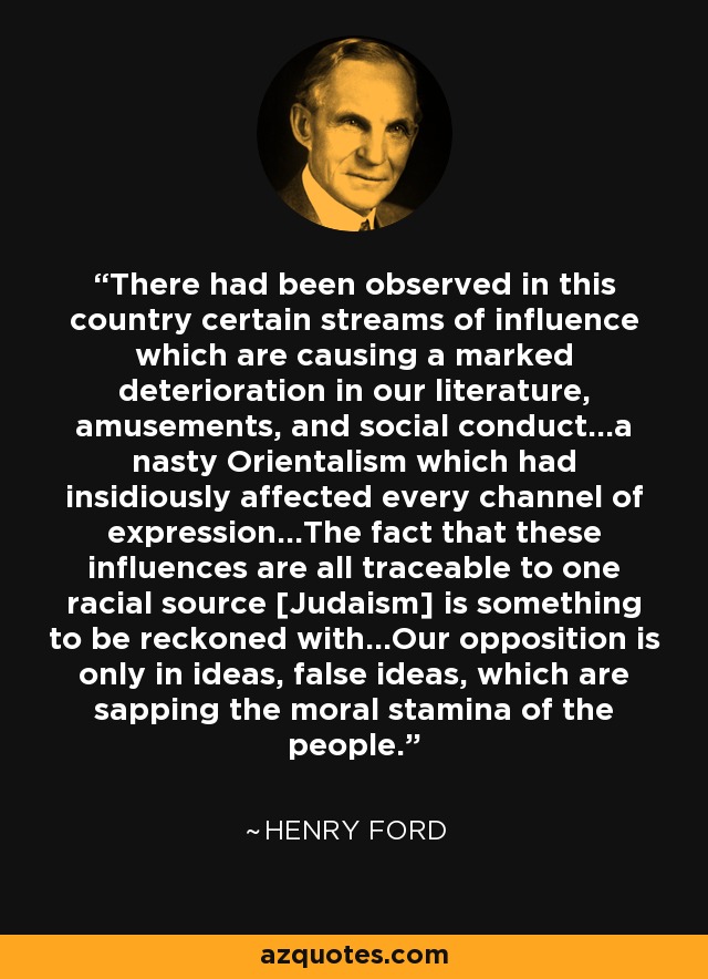 There had been observed in this country certain streams of influence which are causing a marked deterioration in our literature, amusements, and social conduct...a nasty Orientalism which had insidiously affected every channel of expression...The fact that these influences are all traceable to one racial source [Judaism] is something to be reckoned with...Our opposition is only in ideas, false ideas, which are sapping the moral stamina of the people. - Henry Ford