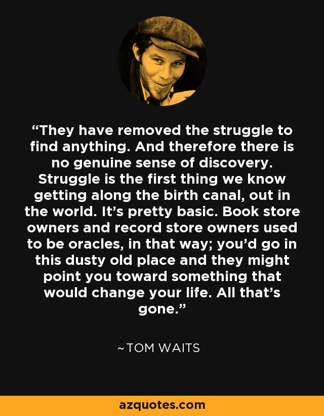 They have removed the struggle to find anything. And therefore there is no genuine sense of discovery. Struggle is the first thing we know getting along the birth canal, out in the world. It's pretty basic. Book store owners and record store owners used to be oracles, in that way; you'd go in this dusty old place and they might point you toward something that would change your life. All that's gone. - Tom Waits