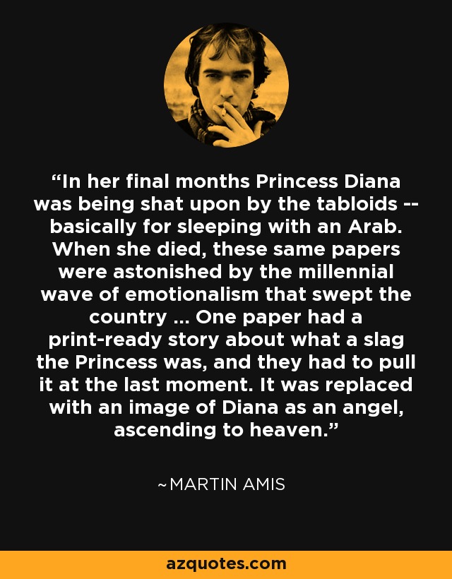 In her final months Princess Diana was being shat upon by the tabloids -- basically for sleeping with an Arab. When she died, these same papers were astonished by the millennial wave of emotionalism that swept the country ... One paper had a print-ready story about what a slag the Princess was, and they had to pull it at the last moment. It was replaced with an image of Diana as an angel, ascending to heaven. - Martin Amis