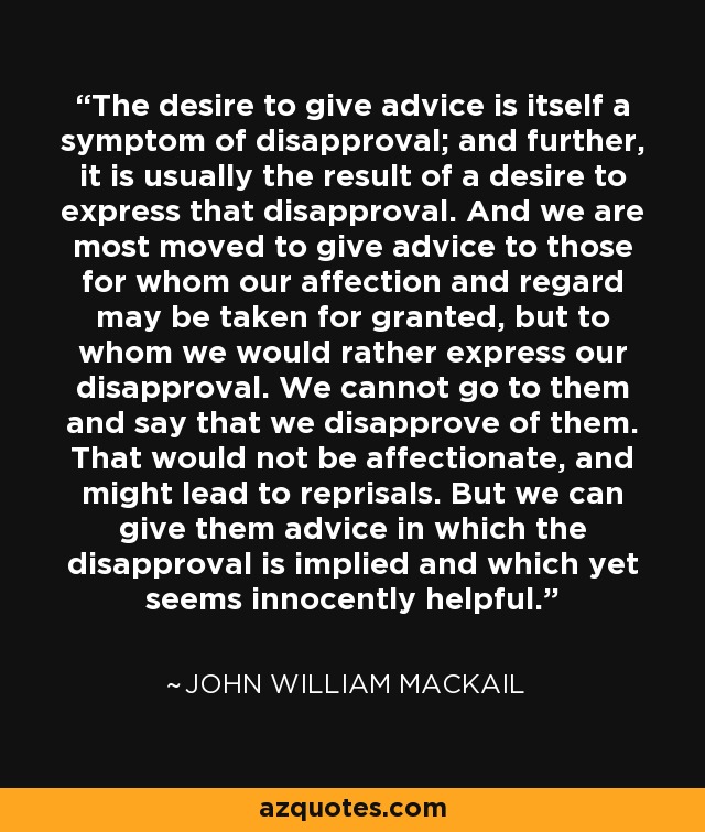 The desire to give advice is itself a symptom of disapproval; and further, it is usually the result of a desire to express that disapproval. And we are most moved to give advice to those for whom our affection and regard may be taken for granted, but to whom we would rather express our disapproval. We cannot go to them and say that we disapprove of them. That would not be affectionate, and might lead to reprisals. But we can give them advice in which the disapproval is implied and which yet seems innocently helpful. - John William Mackail