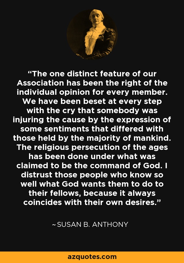 The one distinct feature of our Association has been the right of the individual opinion for every member. We have been beset at every step with the cry that somebody was injuring the cause by the expression of some sentiments that differed with those held by the majority of mankind. The religious persecution of the ages has been done under what was claimed to be the command of God. I distrust those people who know so well what God wants them to do to their fellows, because it always coincides with their own desires. - Susan B. Anthony