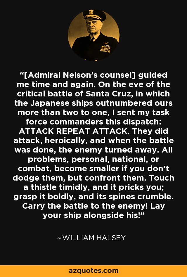 [Admiral Nelson's counsel] guided me time and again. On the eve of the critical battle of Santa Cruz, in which the Japanese ships outnumbered ours more than two to one, I sent my task force commanders this dispatch: ATTACK REPEAT ATTACK. They did attack, heroically, and when the battle was done, the enemy turned away. All problems, personal, national, or combat, become smaller if you don't dodge them, but confront them. Touch a thistle timidly, and it pricks you; grasp it boldly, and its spines crumble. Carry the battle to the enemy! Lay your ship alongside his! - William Halsey