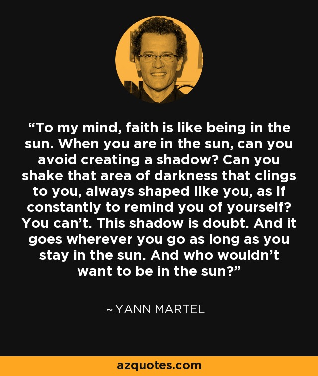 To my mind, faith is like being in the sun. When you are in the sun, can you avoid creating a shadow? Can you shake that area of darkness that clings to you, always shaped like you, as if constantly to remind you of yourself? You can’t. This shadow is doubt. And it goes wherever you go as long as you stay in the sun. And who wouldn’t want to be in the sun? - Yann Martel
