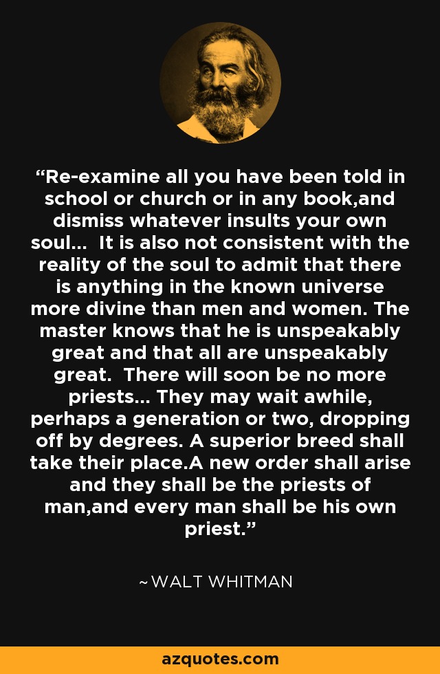 Re-examine all you have been told in school or church or in any book,and dismiss whatever insults your own soul... It is also not consistent with the reality of the soul to admit that there is anything in the known universe more divine than men and women. The master knows that he is unspeakably great and that all are unspeakably great. There will soon be no more priests... They may wait awhile, perhaps a generation or two, dropping off by degrees. A superior breed shall take their place.A new order shall arise and they shall be the priests of man,and every man shall be his own priest. - Walt Whitman