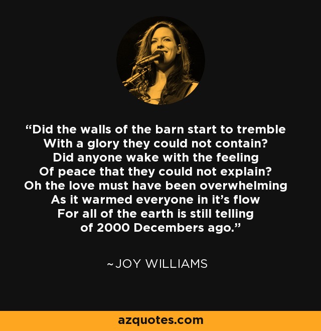 Did the walls of the barn start to tremble With a glory they could not contain? Did anyone wake with the feeling Of peace that they could not explain? Oh the love must have been overwhelming As it warmed everyone in it's flow For all of the earth is still telling of 2000 Decembers ago. - Joy Williams