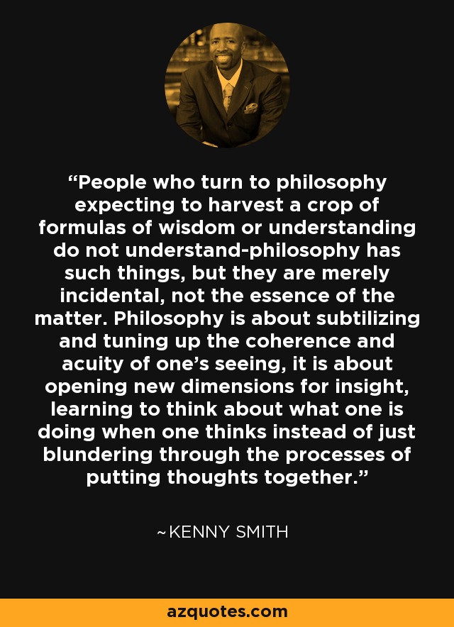 People who turn to philosophy expecting to harvest a crop of formulas of wisdom or understanding do not understand-philosophy has such things, but they are merely incidental, not the essence of the matter. Philosophy is about subtilizing and tuning up the coherence and acuity of one's seeing, it is about opening new dimensions for insight, learning to think about what one is doing when one thinks instead of just blundering through the processes of putting thoughts together. - Kenny Smith