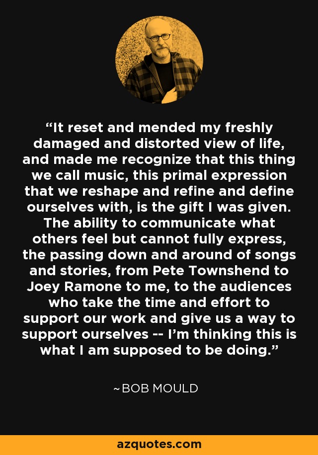 It reset and mended my freshly damaged and distorted view of life, and made me recognize that this thing we call music, this primal expression that we reshape and refine and define ourselves with, is the gift I was given. The ability to communicate what others feel but cannot fully express, the passing down and around of songs and stories, from Pete Townshend to Joey Ramone to me, to the audiences who take the time and effort to support our work and give us a way to support ourselves -- I'm thinking this is what I am supposed to be doing. - Bob Mould