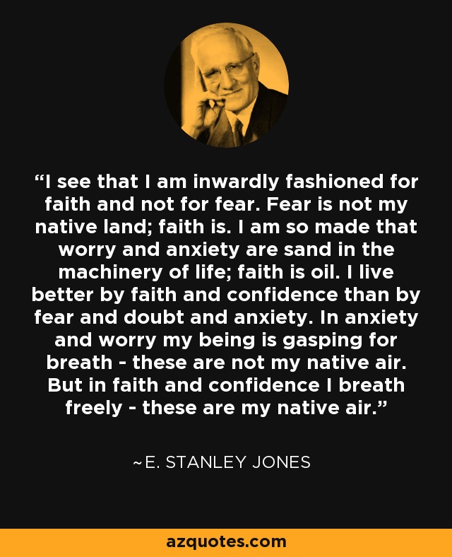 I see that I am inwardly fashioned for faith and not for fear. Fear is not my native land; faith is. I am so made that worry and anxiety are sand in the machinery of life; faith is oil. I live better by faith and confidence than by fear and doubt and anxiety. In anxiety and worry my being is gasping for breath - these are not my native air. But in faith and confidence I breath freely - these are my native air. - E. Stanley Jones