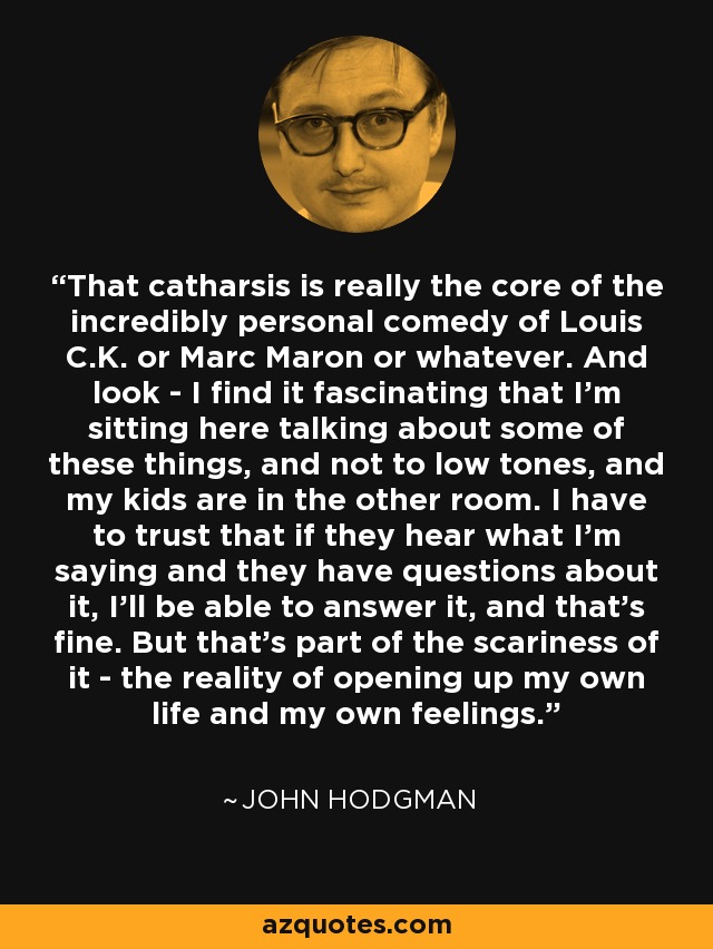 That catharsis is really the core of the incredibly personal comedy of Louis C.K. or Marc Maron or whatever. And look - I find it fascinating that I'm sitting here talking about some of these things, and not to low tones, and my kids are in the other room. I have to trust that if they hear what I'm saying and they have questions about it, I'll be able to answer it, and that's fine. But that's part of the scariness of it - the reality of opening up my own life and my own feelings. - John Hodgman