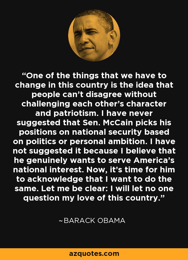 One of the things that we have to change in this country is the idea that people can't disagree without challenging each other's character and patriotism. I have never suggested that Sen. McCain picks his positions on national security based on politics or personal ambition. I have not suggested it because I believe that he genuinely wants to serve America's national interest. Now, it's time for him to acknowledge that I want to do the same. Let me be clear: I will let no one question my love of this country. - Barack Obama