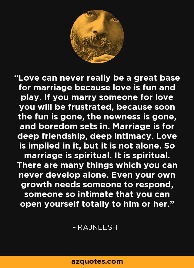 Love can never really be a great base for marriage because love is fun and play. If you marry someone for love you will be frustrated, because soon the fun is gone, the newness is gone, and boredom sets in. Marriage is for deep friendship, deep intimacy. Love is implied in it, but it is not alone. So marriage is spiritual. It is spiritual. There are many things which you can never develop alone. Even your own growth needs someone to respond, someone so intimate that you can open yourself totally to him or her. - Rajneesh