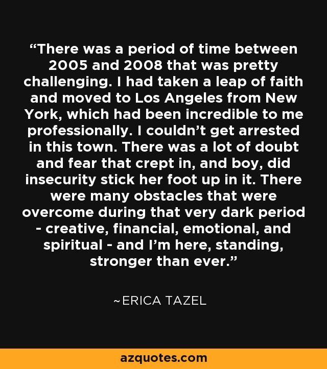 There was a period of time between 2005 and 2008 that was pretty challenging. I had taken a leap of faith and moved to Los Angeles from New York, which had been incredible to me professionally. I couldn't get arrested in this town. There was a lot of doubt and fear that crept in, and boy, did insecurity stick her foot up in it. There were many obstacles that were overcome during that very dark period - creative, financial, emotional, and spiritual - and I'm here, standing, stronger than ever. - Erica Tazel