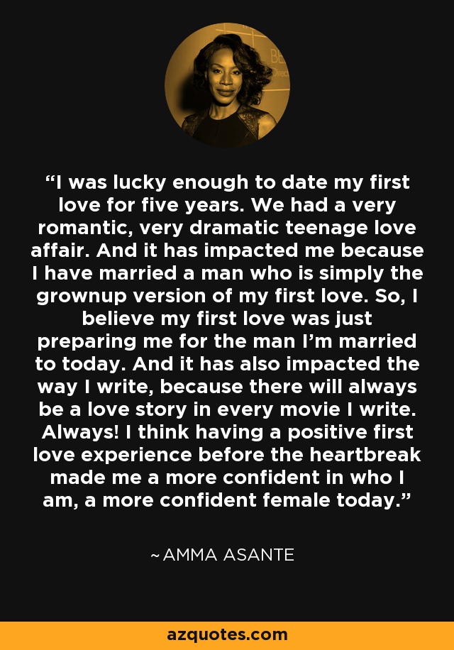 I was lucky enough to date my first love for five years. We had a very romantic, very dramatic teenage love affair. And it has impacted me because I have married a man who is simply the grownup version of my first love. So, I believe my first love was just preparing me for the man I'm married to today. And it has also impacted the way I write, because there will always be a love story in every movie I write. Always! I think having a positive first love experience before the heartbreak made me a more confident in who I am, a more confident female today. - Amma Asante