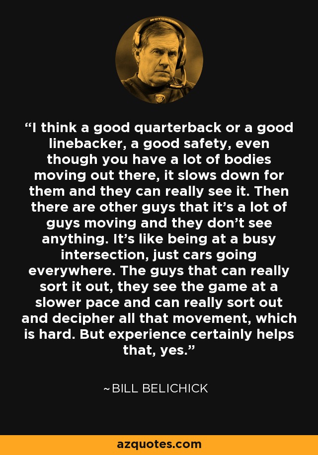 I think a good quarterback or a good linebacker, a good safety, even though you have a lot of bodies moving out there, it slows down for them and they can really see it. Then there are other guys that it's a lot of guys moving and they don't see anything. It's like being at a busy intersection, just cars going everywhere. The guys that can really sort it out, they see the game at a slower pace and can really sort out and decipher all that movement, which is hard. But experience certainly helps that, yes. - Bill Belichick