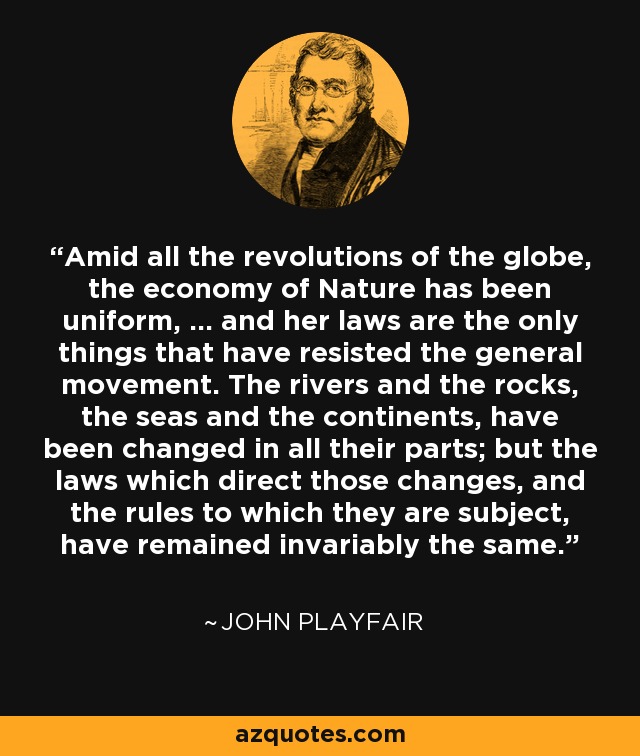 Amid all the revolutions of the globe, the economy of Nature has been uniform, ... and her laws are the only things that have resisted the general movement. The rivers and the rocks, the seas and the continents, have been changed in all their parts; but the laws which direct those changes, and the rules to which they are subject, have remained invariably the same. - John Playfair