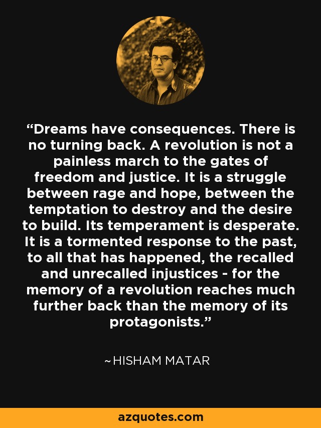 Dreams have consequences. There is no turning back. A revolution is not a painless march to the gates of freedom and justice. It is a struggle between rage and hope, between the temptation to destroy and the desire to build. Its temperament is desperate. It is a tormented response to the past, to all that has happened, the recalled and unrecalled injustices - for the memory of a revolution reaches much further back than the memory of its protagonists. - Hisham Matar