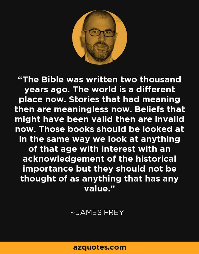 The Bible was written two thousand years ago. The world is a different place now. Stories that had meaning then are meaningless now. Beliefs that might have been valid then are invalid now. Those books should be looked at in the same way we look at anything of that age with interest with an acknowledgement of the historical importance but they should not be thought of as anything that has any value. - James Frey