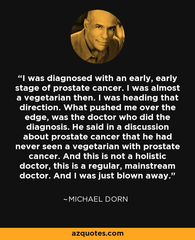 I was diagnosed with an early, early stage of prostate cancer. I was almost a vegetarian then. I was heading that direction. What pushed me over the edge, was the doctor who did the diagnosis. He said in a discussion about prostate cancer that he had never seen a vegetarian with prostate cancer. And this is not a holistic doctor, this is a regular, mainstream doctor. And I was just blown away. - Michael Dorn