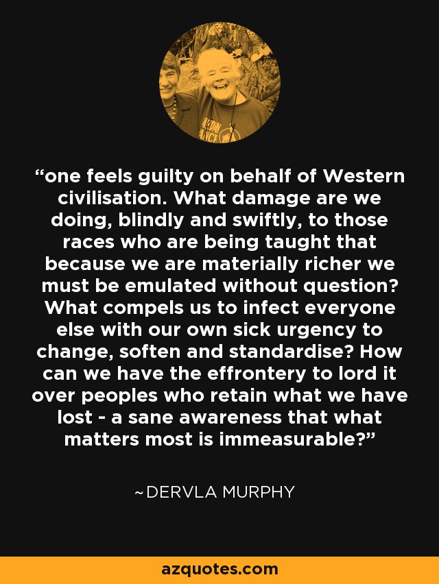 one feels guilty on behalf of Western civilisation. What damage are we doing, blindly and swiftly, to those races who are being taught that because we are materially richer we must be emulated without question? What compels us to infect everyone else with our own sick urgency to change, soften and standardise? How can we have the effrontery to lord it over peoples who retain what we have lost - a sane awareness that what matters most is immeasurable? - Dervla Murphy