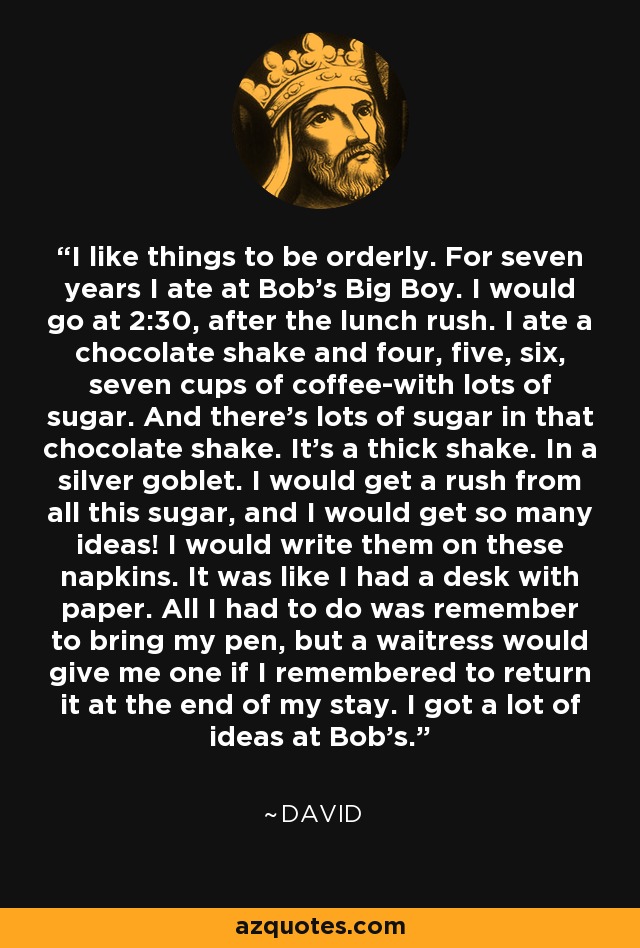 I like things to be orderly. For seven years I ate at Bob's Big Boy. I would go at 2:30, after the lunch rush. I ate a chocolate shake and four, five, six, seven cups of coffee-with lots of sugar. And there's lots of sugar in that chocolate shake. It's a thick shake. In a silver goblet. I would get a rush from all this sugar, and I would get so many ideas! I would write them on these napkins. It was like I had a desk with paper. All I had to do was remember to bring my pen, but a waitress would give me one if I remembered to return it at the end of my stay. I got a lot of ideas at Bob's. - David