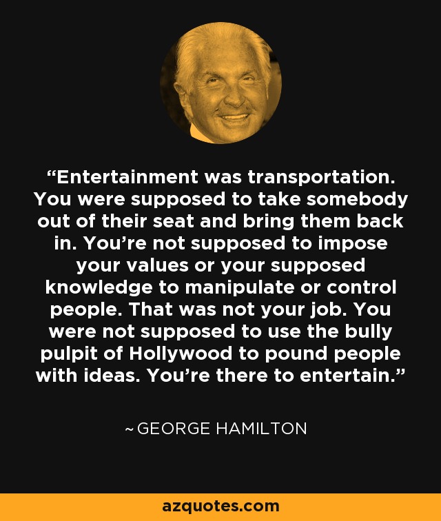 Entertainment was transportation. You were supposed to take somebody out of their seat and bring them back in. You’re not supposed to impose your values or your supposed knowledge to manipulate or control people. That was not your job. You were not supposed to use the bully pulpit of Hollywood to pound people with ideas. You’re there to entertain. - George Hamilton