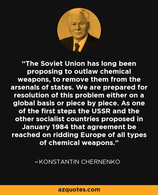 The Soviet Union has long been proposing to outlaw chemical weapons, to remove them from the arsenals of states. We are prepared for resolution of this problem either on a global basis or piece by piece. As one of the first steps the USSR and the other socialist countries proposed in January 1984 that agreement be reached on ridding Europe of all types of chemical weapons. - Konstantin Chernenko