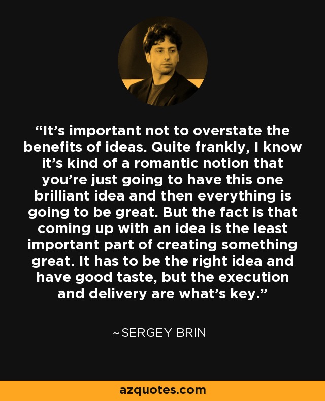 It's important not to overstate the benefits of ideas. Quite frankly, I know it's kind of a romantic notion that you're just going to have this one brilliant idea and then everything is going to be great. But the fact is that coming up with an idea is the least important part of creating something great. It has to be the right idea and have good taste, but the execution and delivery are what's key. - Sergey Brin