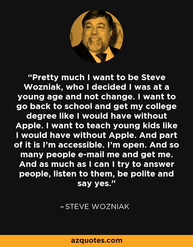 Pretty much I want to be Steve Wozniak, who I decided I was at a young age and not change. I want to go back to school and get my college degree like I would have without Apple. I want to teach young kids like I would have without Apple. And part of it is I'm accessible. I'm open. And so many people e-mail me and get me. And as much as I can I try to answer people, listen to them, be polite and say yes. - Steve Wozniak