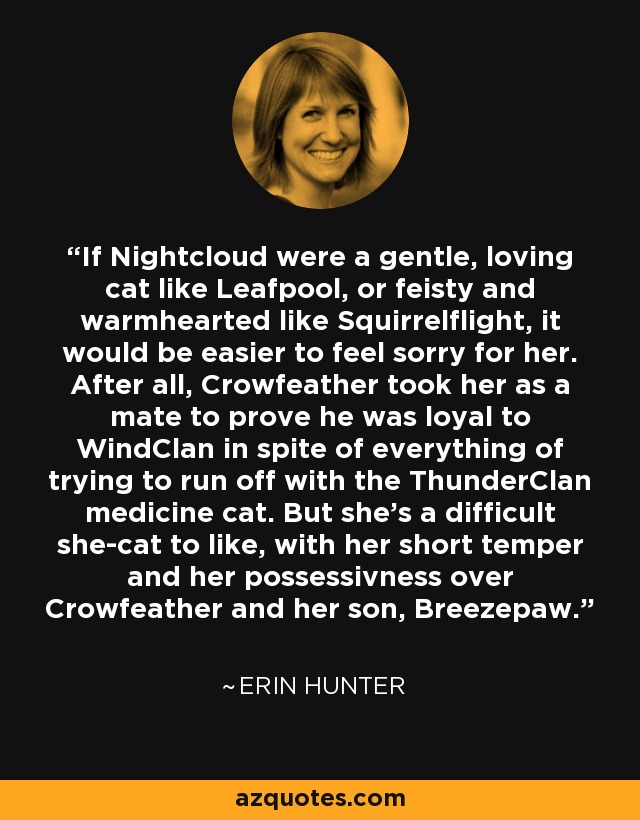 If Nightcloud were a gentle, loving cat like Leafpool, or feisty and warmhearted like Squirrelflight, it would be easier to feel sorry for her. After all, Crowfeather took her as a mate to prove he was loyal to WindClan in spite of everything of trying to run off with the ThunderClan medicine cat. But she's a difficult she-cat to like, with her short temper and her possessivness over Crowfeather and her son, Breezepaw. - Erin Hunter