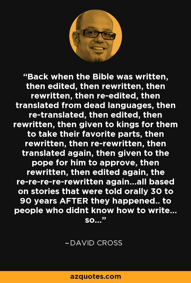 Back when the Bible was written, then edited, then rewritten, then rewritten, then re-edited, then translated from dead languages, then re-translated, then edited, then rewritten, then given to kings for them to take their favorite parts, then rewritten, then re-rewritten, then translated again, then given to the pope for him to approve, then rewritten, then edited again, the re-re-re-re-rewritten again...all based on stories that were told orally 30 to 90 years AFTER they happened.. to people who didnt know how to write... so... - David Cross