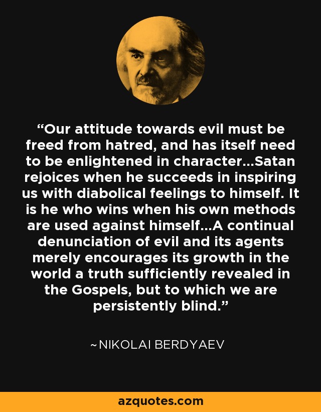 Our attitude towards evil must be freed from hatred, and has itself need to be enlightened in character...Satan rejoices when he succeeds in inspiring us with diabolical feelings to himself. It is he who wins when his own methods are used against himself...A continual denunciation of evil and its agents merely encourages its growth in the world a truth sufficiently revealed in the Gospels, but to which we are persistently blind. - Nikolai Berdyaev