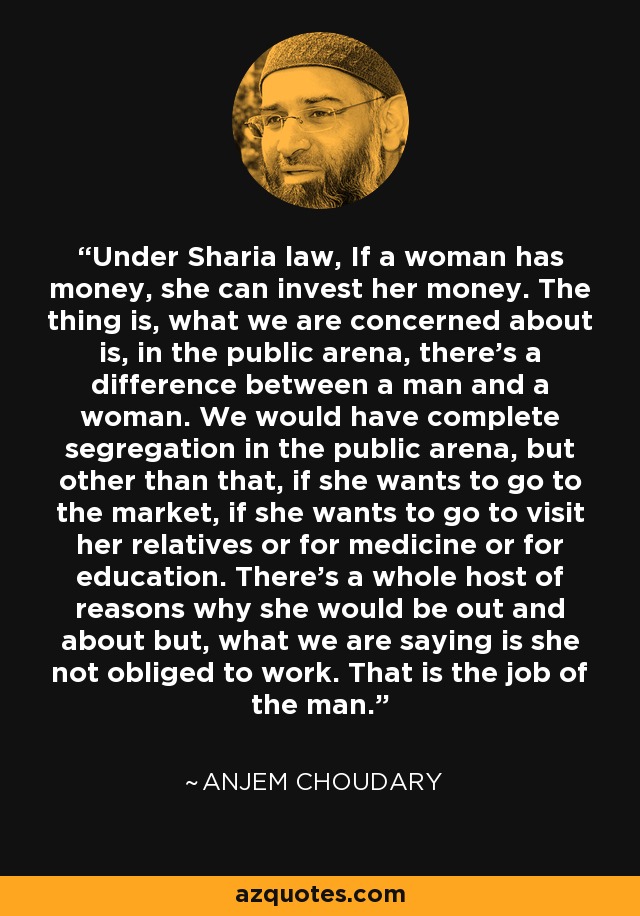 Under Sharia law, If a woman has money, she can invest her money. The thing is, what we are concerned about is, in the public arena, there's a difference between a man and a woman. We would have complete segregation in the public arena, but other than that, if she wants to go to the market, if she wants to go to visit her relatives or for medicine or for education. There's a whole host of reasons why she would be out and about but, what we are saying is she not obliged to work. That is the job of the man. - Anjem Choudary