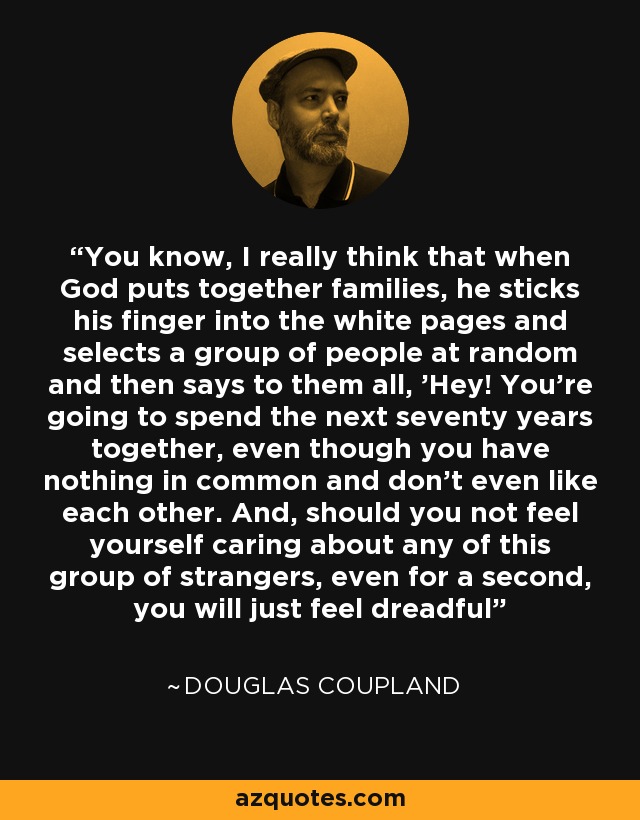 You know, I really think that when God puts together families, he sticks his finger into the white pages and selects a group of people at random and then says to them all, 'Hey! You're going to spend the next seventy years together, even though you have nothing in common and don't even like each other. And, should you not feel yourself caring about any of this group of strangers, even for a second, you will just feel dreadful - Douglas Coupland