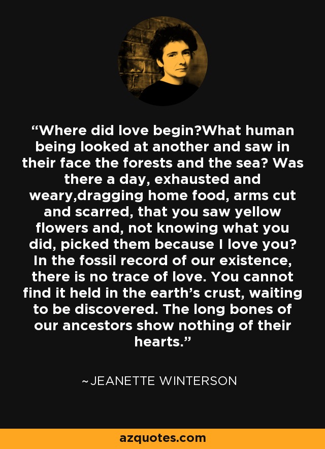 Where did love begin?What human being looked at another and saw in their face the forests and the sea? Was there a day, exhausted and weary,dragging home food, arms cut and scarred, that you saw yellow flowers and, not knowing what you did, picked them because I love you? In the fossil record of our existence, there is no trace of love. You cannot find it held in the earth's crust, waiting to be discovered. The long bones of our ancestors show nothing of their hearts. - Jeanette Winterson