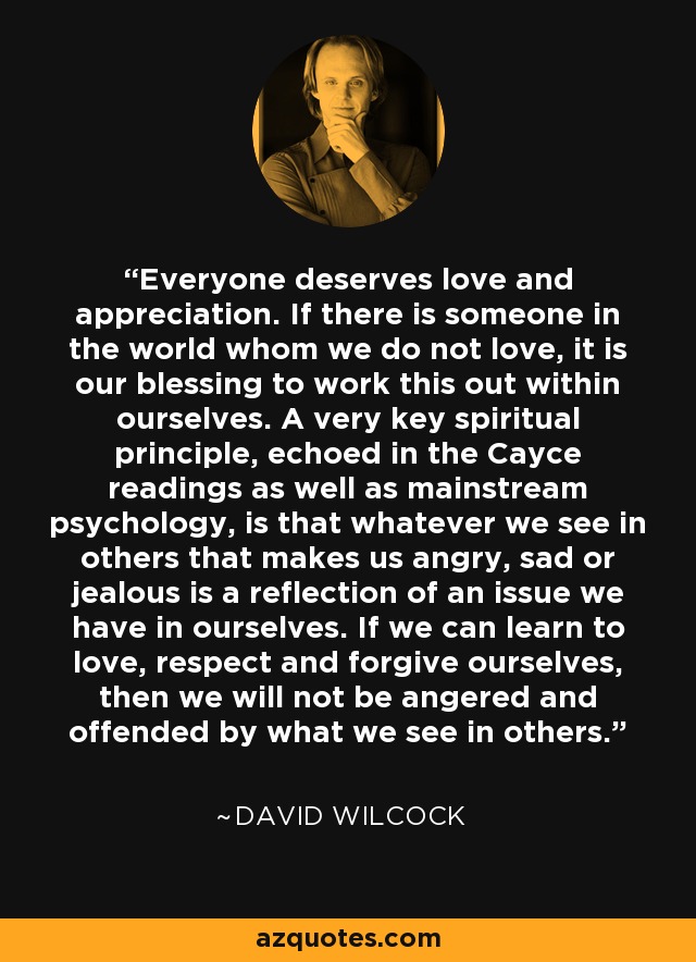 Everyone deserves love and appreciation. If there is someone in the world whom we do not love, it is our blessing to work this out within ourselves. A very key spiritual principle, echoed in the Cayce readings as well as mainstream psychology, is that whatever we see in others that makes us angry, sad or jealous is a reflection of an issue we have in ourselves. If we can learn to love, respect and forgive ourselves, then we will not be angered and offended by what we see in others. - David Wilcock