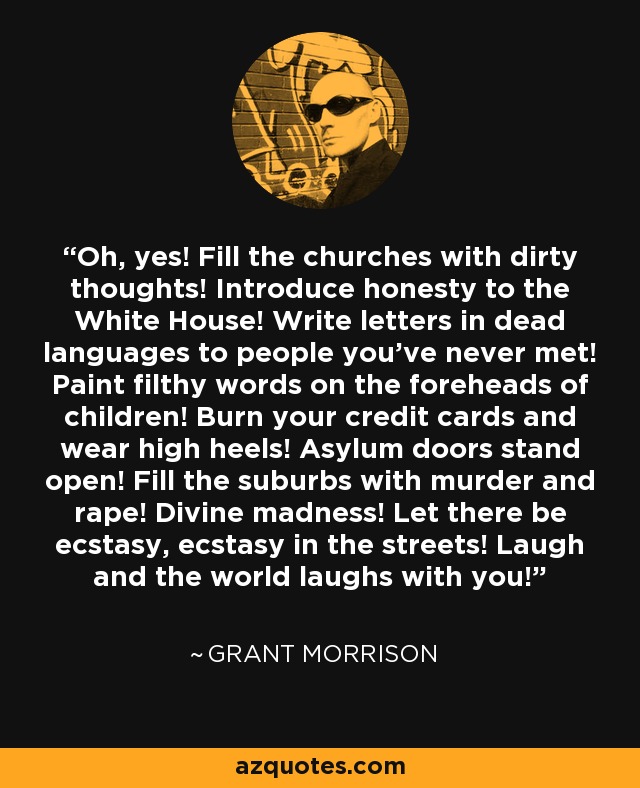 Oh, yes! Fill the churches with dirty thoughts! Introduce honesty to the White House! Write letters in dead languages to people you've never met! Paint filthy words on the foreheads of children! Burn your credit cards and wear high heels! Asylum doors stand open! Fill the suburbs with murder and rape! Divine madness! Let there be ecstasy, ecstasy in the streets! Laugh and the world laughs with you! - Grant Morrison