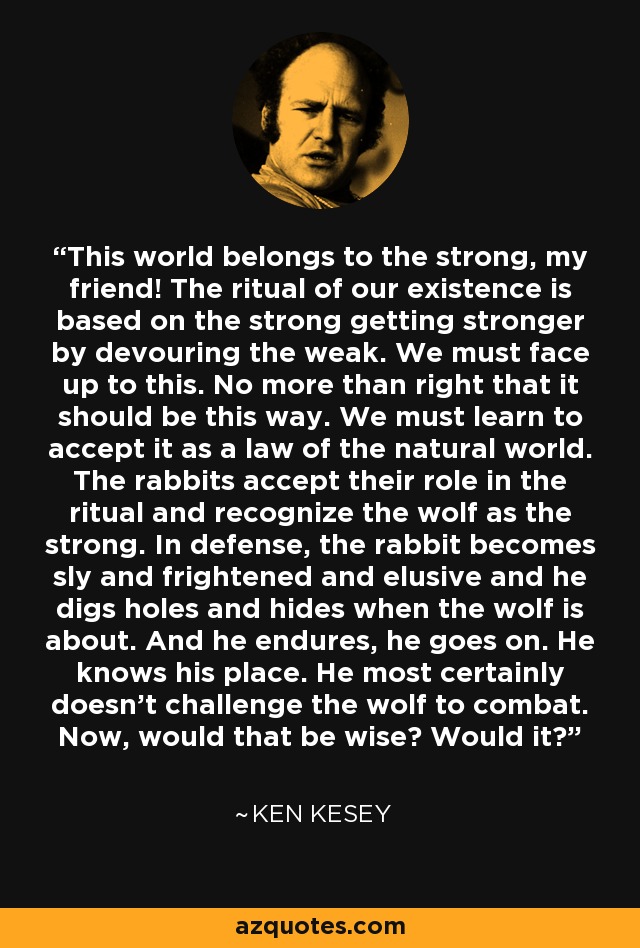 This world belongs to the strong, my friend! The ritual of our existence is based on the strong getting stronger by devouring the weak. We must face up to this. No more than right that it should be this way. We must learn to accept it as a law of the natural world. The rabbits accept their role in the ritual and recognize the wolf as the strong. In defense, the rabbit becomes sly and frightened and elusive and he digs holes and hides when the wolf is about. And he endures, he goes on. He knows his place. He most certainly doesn't challenge the wolf to combat. Now, would that be wise? Would it? - Ken Kesey