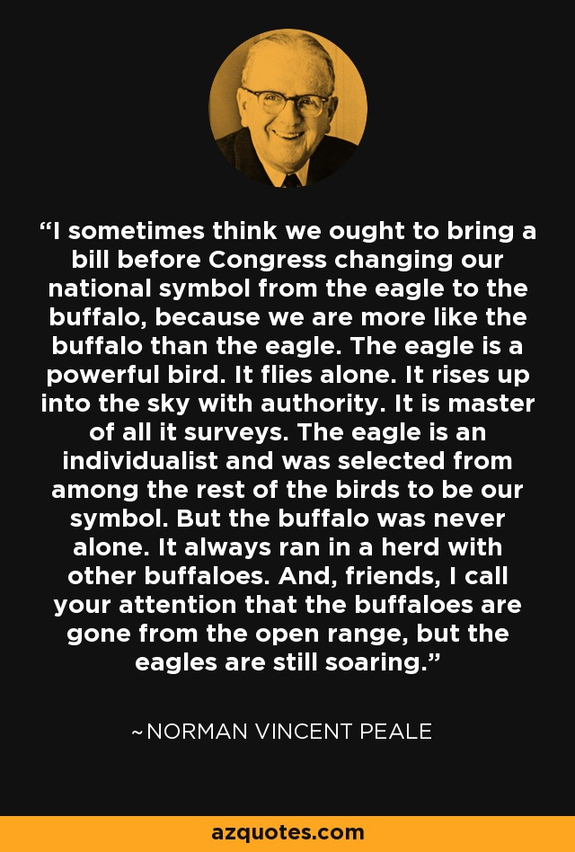 I sometimes think we ought to bring a bill before Congress changing our national symbol from the eagle to the buffalo, because we are more like the buffalo than the eagle. The eagle is a powerful bird. It flies alone. It rises up into the sky with authority. It is master of all it surveys. The eagle is an individualist and was selected from among the rest of the birds to be our symbol. But the buffalo was never alone. It always ran in a herd with other buffaloes. And, friends, I call your attention that the buffaloes are gone from the open range, but the eagles are still soaring. - Norman Vincent Peale